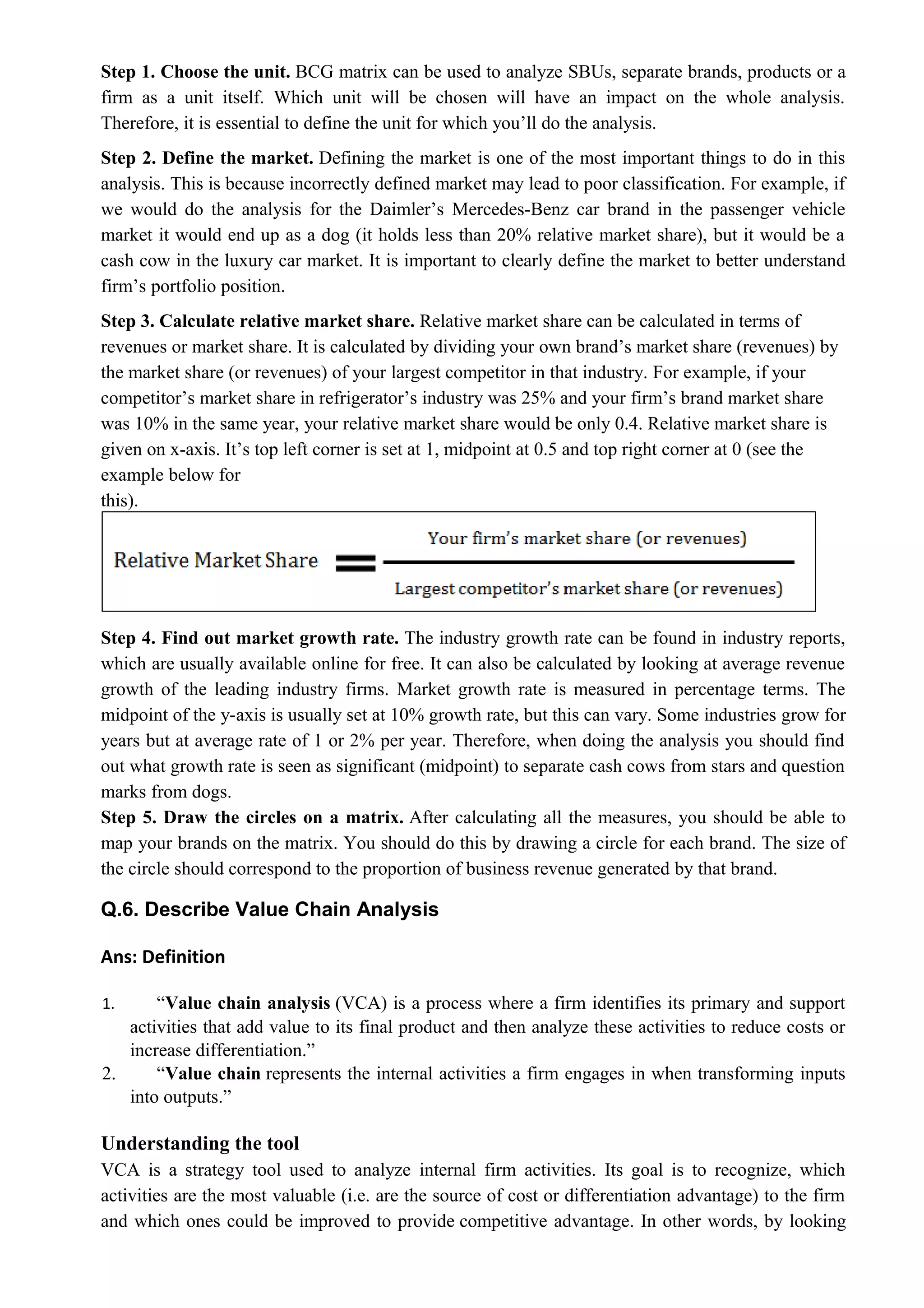 Step 1. Choose the unit. BCG matrix can be used to analyze SBUs, separate brands, products or a
firm as a unit itself. Which unit will be chosen will have an impact on the whole analysis.
Therefore, it is essential to define the unit for which you’ll do the analysis.
Step 2. Define the market. Defining the market is one of the most important things to do in this
analysis. This is because incorrectly defined market may lead to poor classification. For example, if
we would do the analysis for the Daimler’s Mercedes-Benz car brand in the passenger vehicle
market it would end up as a dog (it holds less than 20% relative market share), but it would be a
cash cow in the luxury car market. It is important to clearly define the market to better understand
firm’s portfolio position.
Step 3. Calculate relative market share. Relative market share can be calculated in terms of
revenues or market share. It is calculated by dividing your own brand’s market share (revenues) by
the market share (or revenues) of your largest competitor in that industry. For example, if your
competitor’s market share in refrigerator’s industry was 25% and your firm’s brand market share
was 10% in the same year, your relative market share would be only 0.4. Relative market share is
given on x-axis. It’s top left corner is set at 1, midpoint at 0.5 and top right corner at 0 (see the
example below for
this).
Step 4. Find out market growth rate. The industry growth rate can be found in industry reports,
which are usually available online for free. It can also be calculated by looking at average revenue
growth of the leading industry firms. Market growth rate is measured in percentage terms. The
midpoint of the y-axis is usually set at 10% growth rate, but this can vary. Some industries grow for
years but at average rate of 1 or 2% per year. Therefore, when doing the analysis you should find
out what growth rate is seen as significant (midpoint) to separate cash cows from stars and question
marks from dogs.
Step 5. Draw the circles on a matrix. After calculating all the measures, you should be able to
map your brands on the matrix. You should do this by drawing a circle for each brand. The size of
the circle should correspond to the proportion of business revenue generated by that brand.
Q.6. Describe Value Chain Analysis
Ans: Definition
1. “Value chain analysis (VCA) is a process where a firm identifies its primary and support
activities that add value to its final product and then analyze these activities to reduce costs or
increase differentiation.”
2. “Value chain represents the internal activities a firm engages in when transforming inputs
into outputs.”
Understanding the tool
VCA is a strategy tool used to analyze internal firm activities. Its goal is to recognize, which
activities are the most valuable (i.e. are the source of cost or differentiation advantage) to the firm
and which ones could be improved to provide competitive advantage. In other words, by looking
 