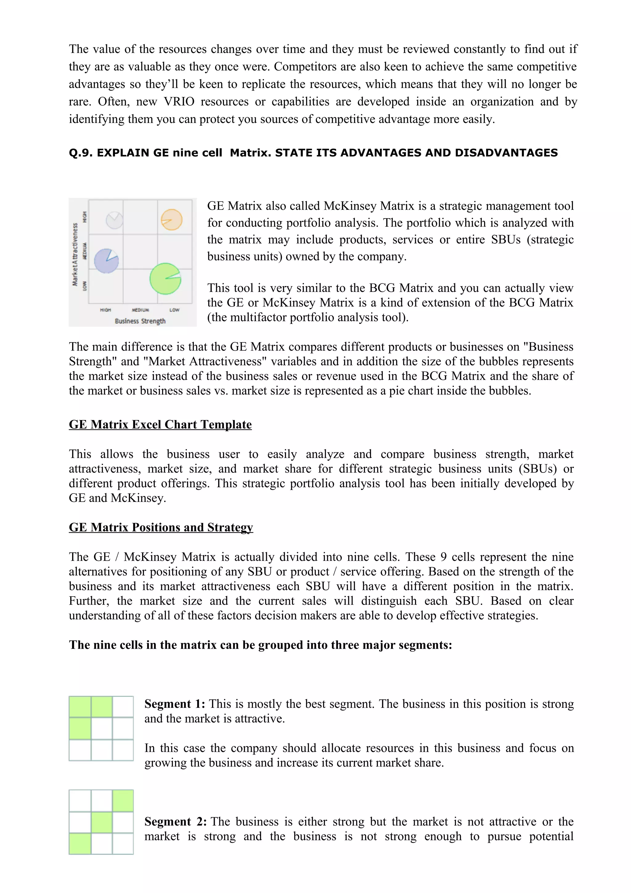The value of the resources changes over time and they must be reviewed constantly to find out if
they are as valuable as they once were. Competitors are also keen to achieve the same competitive
advantages so they’ll be keen to replicate the resources, which means that they will no longer be
rare. Often, new VRIO resources or capabilities are developed inside an organization and by
identifying them you can protect you sources of competitive advantage more easily.
Q.9. EXPLAIN GE nine cell Matrix. STATE ITS ADVANTAGES AND DISADVANTAGES
GE Matrix also called McKinsey Matrix is a strategic management tool
for conducting portfolio analysis. The portfolio which is analyzed with
the matrix may include products, services or entire SBUs (strategic
business units) owned by the company.
This tool is very similar to the BCG Matrix and you can actually view
the GE or McKinsey Matrix is a kind of extension of the BCG Matrix
(the multifactor portfolio analysis tool).
The main difference is that the GE Matrix compares different products or businesses on "Business
Strength" and "Market Attractiveness" variables and in addition the size of the bubbles represents
the market size instead of the business sales or revenue used in the BCG Matrix and the share of
the market or business sales vs. market size is represented as a pie chart inside the bubbles.
GE Matrix Excel Chart Template
This allows the business user to easily analyze and compare business strength, market
attractiveness, market size, and market share for different strategic business units (SBUs) or
different product offerings. This strategic portfolio analysis tool has been initially developed by
GE and McKinsey.
GE Matrix Positions and Strategy
The GE / McKinsey Matrix is actually divided into nine cells. These 9 cells represent the nine
alternatives for positioning of any SBU or product / service offering. Based on the strength of the
business and its market attractiveness each SBU will have a different position in the matrix.
Further, the market size and the current sales will distinguish each SBU. Based on clear
understanding of all of these factors decision makers are able to develop effective strategies.
The nine cells in the matrix can be grouped into three major segments:
Segment 1: This is mostly the best segment. The business in this position is strong
and the market is attractive.
In this case the company should allocate resources in this business and focus on
growing the business and increase its current market share.
Segment 2: The business is either strong but the market is not attractive or the
market is strong and the business is not strong enough to pursue potential
 