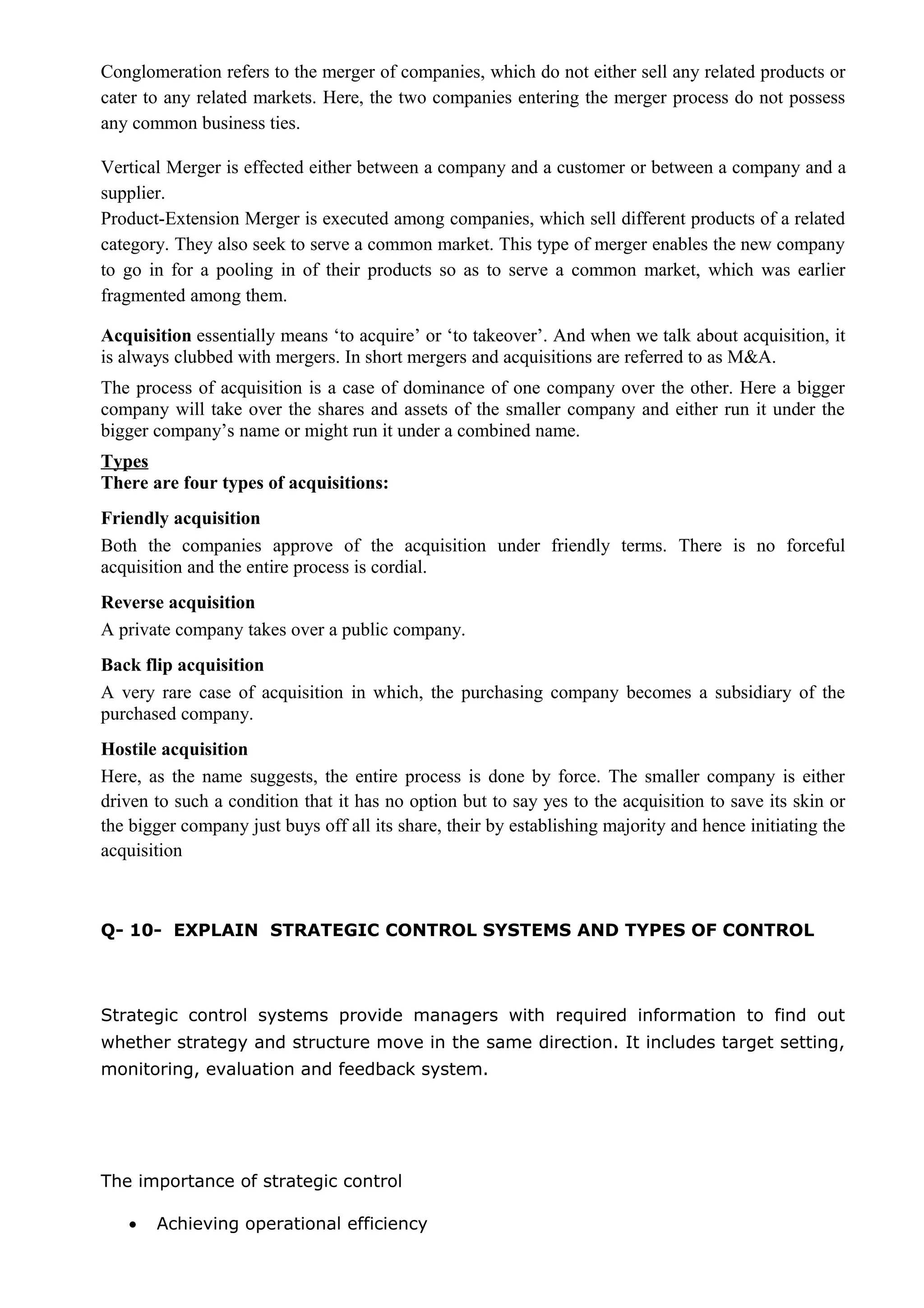 Conglomeration refers to the merger of companies, which do not either sell any related products or
cater to any related markets. Here, the two companies entering the merger process do not possess
any common business ties.
Vertical Merger is effected either between a company and a customer or between a company and a
supplier.
Product-Extension Merger is executed among companies, which sell different products of a related
category. They also seek to serve a common market. This type of merger enables the new company
to go in for a pooling in of their products so as to serve a common market, which was earlier
fragmented among them.
Acquisition essentially means ‘to acquire’ or ‘to takeover’. And when we talk about acquisition, it
is always clubbed with mergers. In short mergers and acquisitions are referred to as M&A.
The process of acquisition is a case of dominance of one company over the other. Here a bigger
company will take over the shares and assets of the smaller company and either run it under the
bigger company’s name or might run it under a combined name.
Types
There are four types of acquisitions:
Friendly acquisition
Both the companies approve of the acquisition under friendly terms. There is no forceful
acquisition and the entire process is cordial.
Reverse acquisition
A private company takes over a public company.
Back flip acquisition
A very rare case of acquisition in which, the purchasing company becomes a subsidiary of the
purchased company.
Hostile acquisition
Here, as the name suggests, the entire process is done by force. The smaller company is either
driven to such a condition that it has no option but to say yes to the acquisition to save its skin or
the bigger company just buys off all its share, their by establishing majority and hence initiating the
acquisition
Q- 10- EXPLAIN STRATEGIC CONTROL SYSTEMS AND TYPES OF CONTROL
Strategic control systems provide managers with required information to find out
whether strategy and structure move in the same direction. It includes target setting,
monitoring, evaluation and feedback system.
The importance of strategic control
• Achieving operational efficiency
 