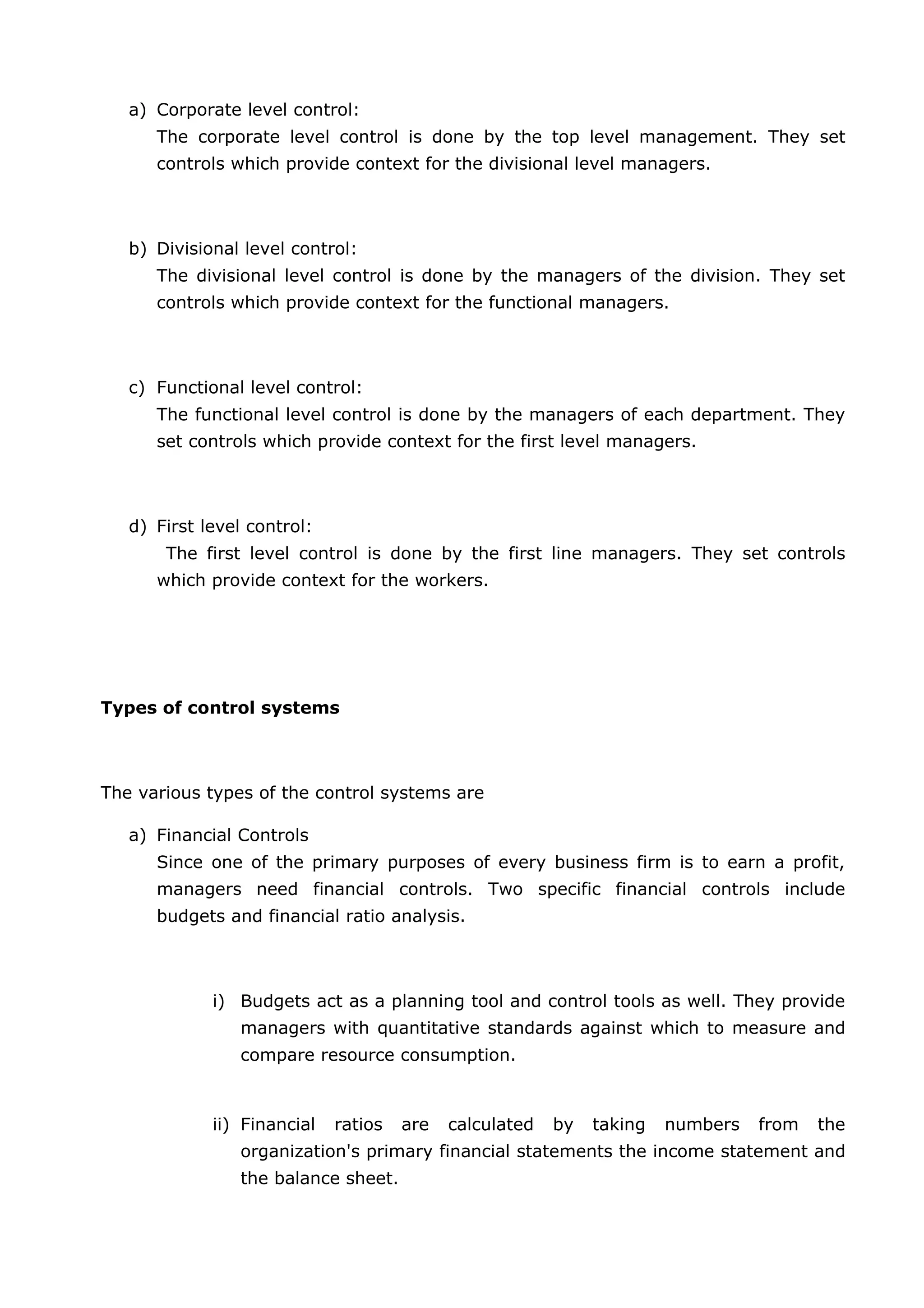a) Corporate level control:
The corporate level control is done by the top level management. They set
controls which provide context for the divisional level managers.
b) Divisional level control:
The divisional level control is done by the managers of the division. They set
controls which provide context for the functional managers.
c) Functional level control:
The functional level control is done by the managers of each department. They
set controls which provide context for the first level managers.
d) First level control:
The first level control is done by the first line managers. They set controls
which provide context for the workers.
Types of control systems
The various types of the control systems are
a) Financial Controls
Since one of the primary purposes of every business firm is to earn a profit,
managers need financial controls. Two specific financial controls include
budgets and financial ratio analysis.
i) Budgets act as a planning tool and control tools as well. They provide
managers with quantitative standards against which to measure and
compare resource consumption.
ii) Financial ratios are calculated by taking numbers from the
organization's primary financial statements the income statement and
the balance sheet.
 