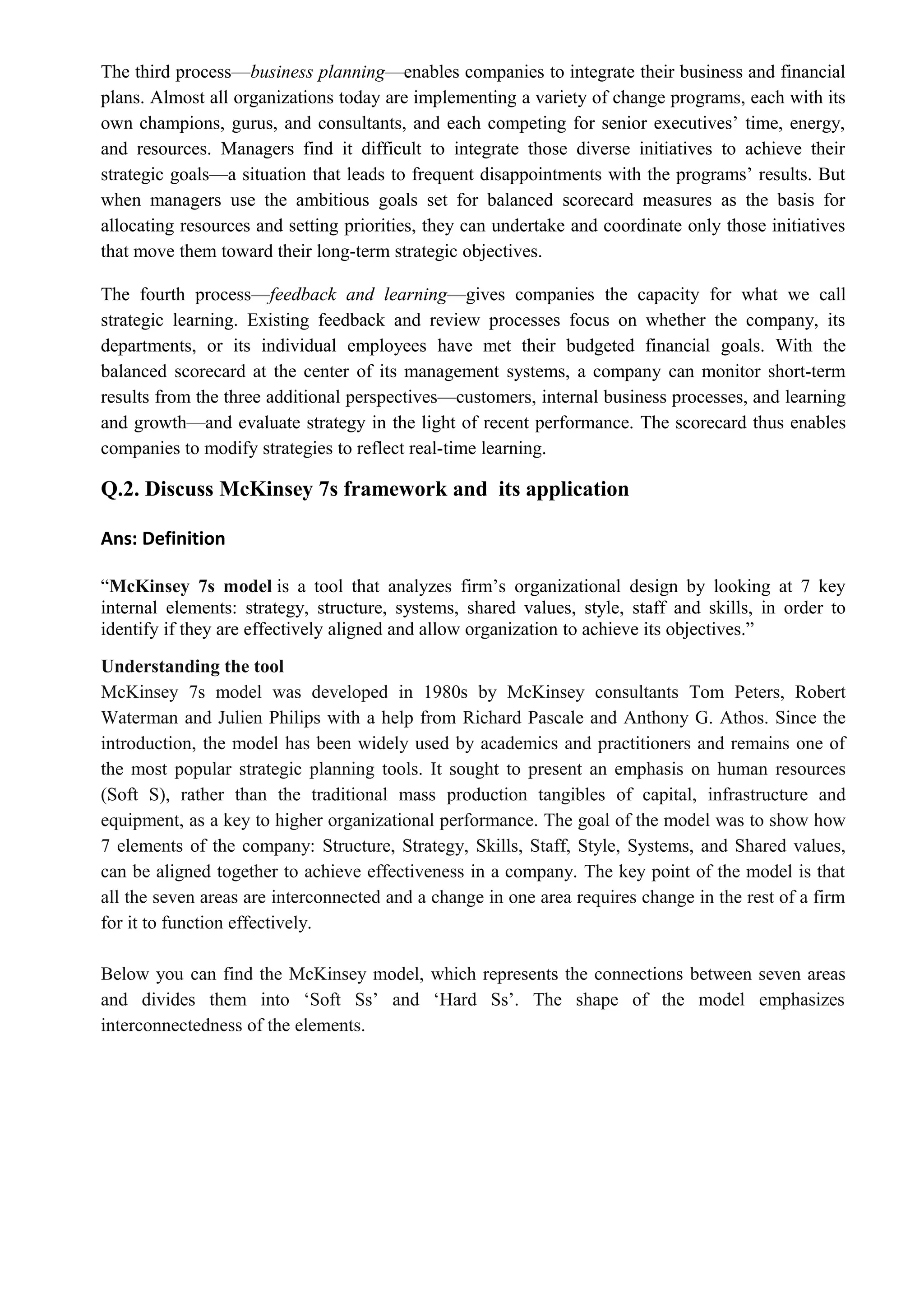 The third process—business planning—enables companies to integrate their business and financial
plans. Almost all organizations today are implementing a variety of change programs, each with its
own champions, gurus, and consultants, and each competing for senior executives’ time, energy,
and resources. Managers find it difficult to integrate those diverse initiatives to achieve their
strategic goals—a situation that leads to frequent disappointments with the programs’ results. But
when managers use the ambitious goals set for balanced scorecard measures as the basis for
allocating resources and setting priorities, they can undertake and coordinate only those initiatives
that move them toward their long-term strategic objectives.
The fourth process—feedback and learning—gives companies the capacity for what we call
strategic learning. Existing feedback and review processes focus on whether the company, its
departments, or its individual employees have met their budgeted financial goals. With the
balanced scorecard at the center of its management systems, a company can monitor short-term
results from the three additional perspectives—customers, internal business processes, and learning
and growth—and evaluate strategy in the light of recent performance. The scorecard thus enables
companies to modify strategies to reflect real-time learning.
Q.2. Discuss McKinsey 7s framework and its application
Ans: Definition
“McKinsey 7s model is a tool that analyzes firm’s organizational design by looking at 7 key
internal elements: strategy, structure, systems, shared values, style, staff and skills, in order to
identify if they are effectively aligned and allow organization to achieve its objectives.”
Understanding the tool
McKinsey 7s model was developed in 1980s by McKinsey consultants Tom Peters, Robert
Waterman and Julien Philips with a help from Richard Pascale and Anthony G. Athos. Since the
introduction, the model has been widely used by academics and practitioners and remains one of
the most popular strategic planning tools. It sought to present an emphasis on human resources
(Soft S), rather than the traditional mass production tangibles of capital, infrastructure and
equipment, as a key to higher organizational performance. The goal of the model was to show how
7 elements of the company: Structure, Strategy, Skills, Staff, Style, Systems, and Shared values,
can be aligned together to achieve effectiveness in a company. The key point of the model is that
all the seven areas are interconnected and a change in one area requires change in the rest of a firm
for it to function effectively.
Below you can find the McKinsey model, which represents the connections between seven areas
and divides them into ‘Soft Ss’ and ‘Hard Ss’. The shape of the model emphasizes
interconnectedness of the elements.
 