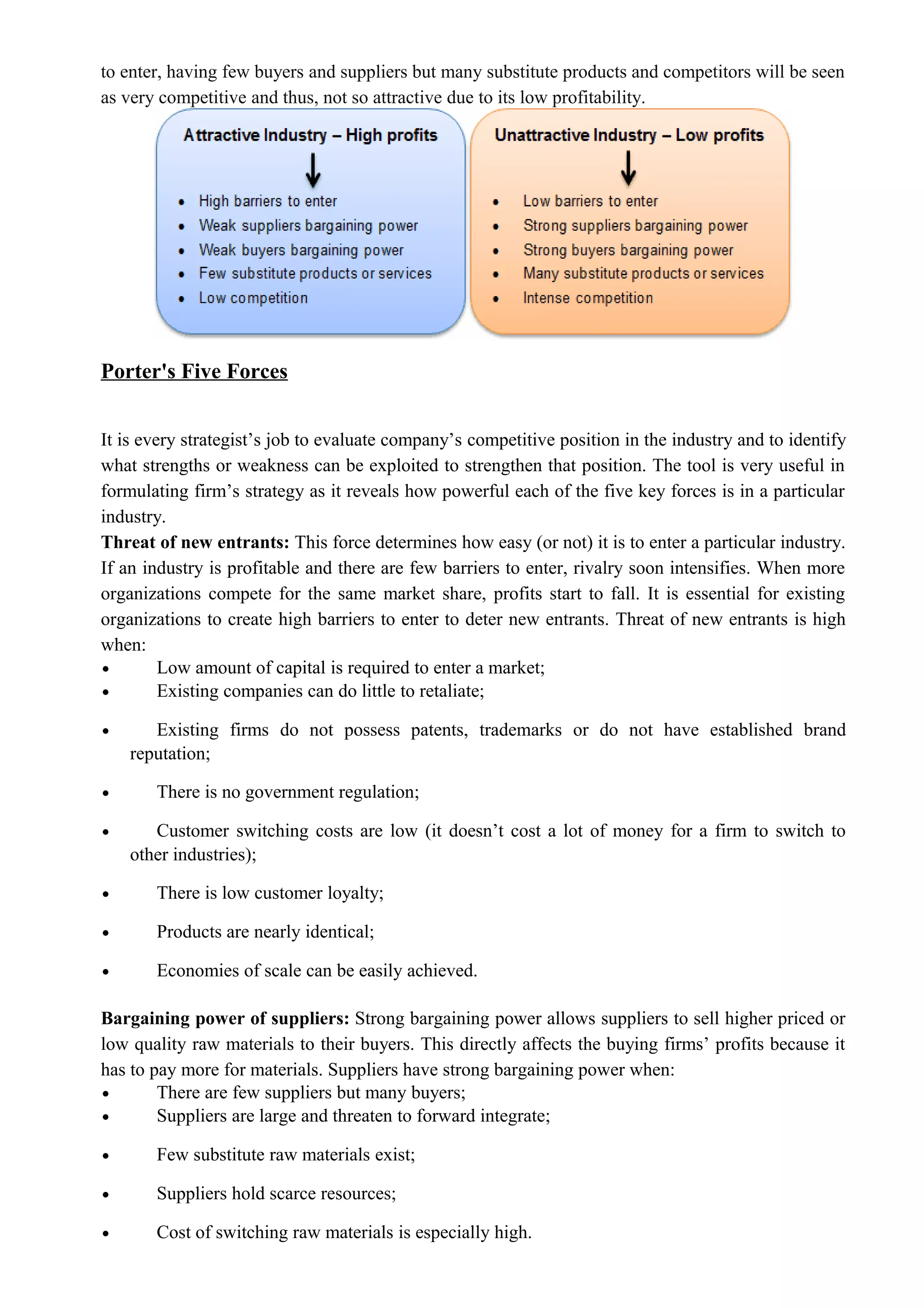 to enter, having few buyers and suppliers but many substitute products and competitors will be seen
as very competitive and thus, not so attractive due to its low profitability.
Porter's Five Forces
It is every strategist’s job to evaluate company’s competitive position in the industry and to identify
what strengths or weakness can be exploited to strengthen that position. The tool is very useful in
formulating firm’s strategy as it reveals how powerful each of the five key forces is in a particular
industry.
Threat of new entrants: This force determines how easy (or not) it is to enter a particular industry.
If an industry is profitable and there are few barriers to enter, rivalry soon intensifies. When more
organizations compete for the same market share, profits start to fall. It is essential for existing
organizations to create high barriers to enter to deter new entrants. Threat of new entrants is high
when:
• Low amount of capital is required to enter a market;
• Existing companies can do little to retaliate;
• Existing firms do not possess patents, trademarks or do not have established brand
reputation;
• There is no government regulation;
• Customer switching costs are low (it doesn’t cost a lot of money for a firm to switch to
other industries);
• There is low customer loyalty;
• Products are nearly identical;
• Economies of scale can be easily achieved.
Bargaining power of suppliers: Strong bargaining power allows suppliers to sell higher priced or
low quality raw materials to their buyers. This directly affects the buying firms’ profits because it
has to pay more for materials. Suppliers have strong bargaining power when:
• There are few suppliers but many buyers;
• Suppliers are large and threaten to forward integrate;
• Few substitute raw materials exist;
• Suppliers hold scarce resources;
• Cost of switching raw materials is especially high.
 