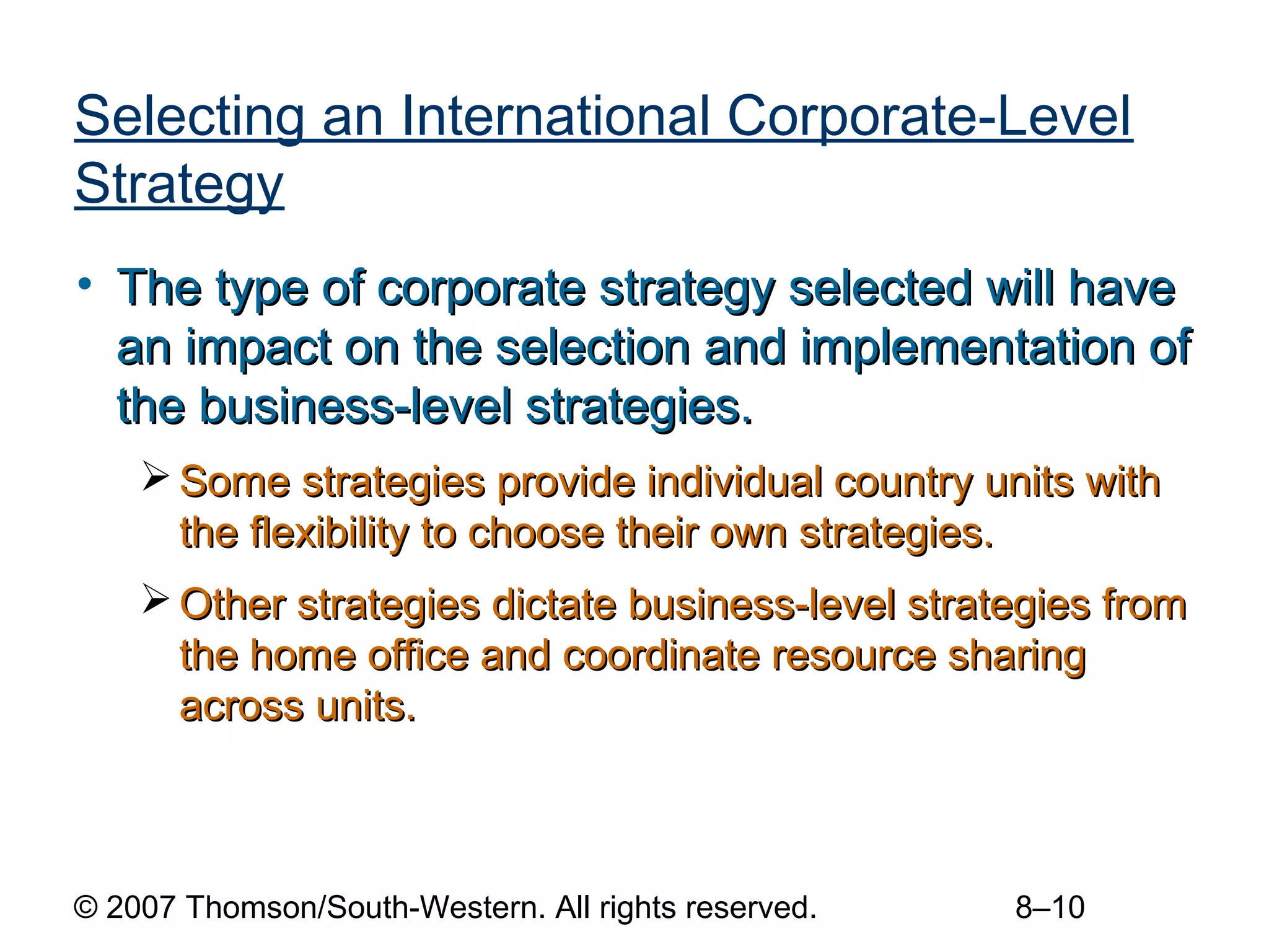Selecting an International Corporate-Level
Strategy
• The type of corporate strategy selected will have
  an impact on the selection and implementation of
  the business-level strategies.
     Some strategies provide individual country units with
      the flexibility to choose their own strategies.
     Other strategies dictate business-level strategies from
      the home office and coordinate resource sharing
      across units.



© 2007 Thomson/South-Western. All rights reserved.   8–10
 