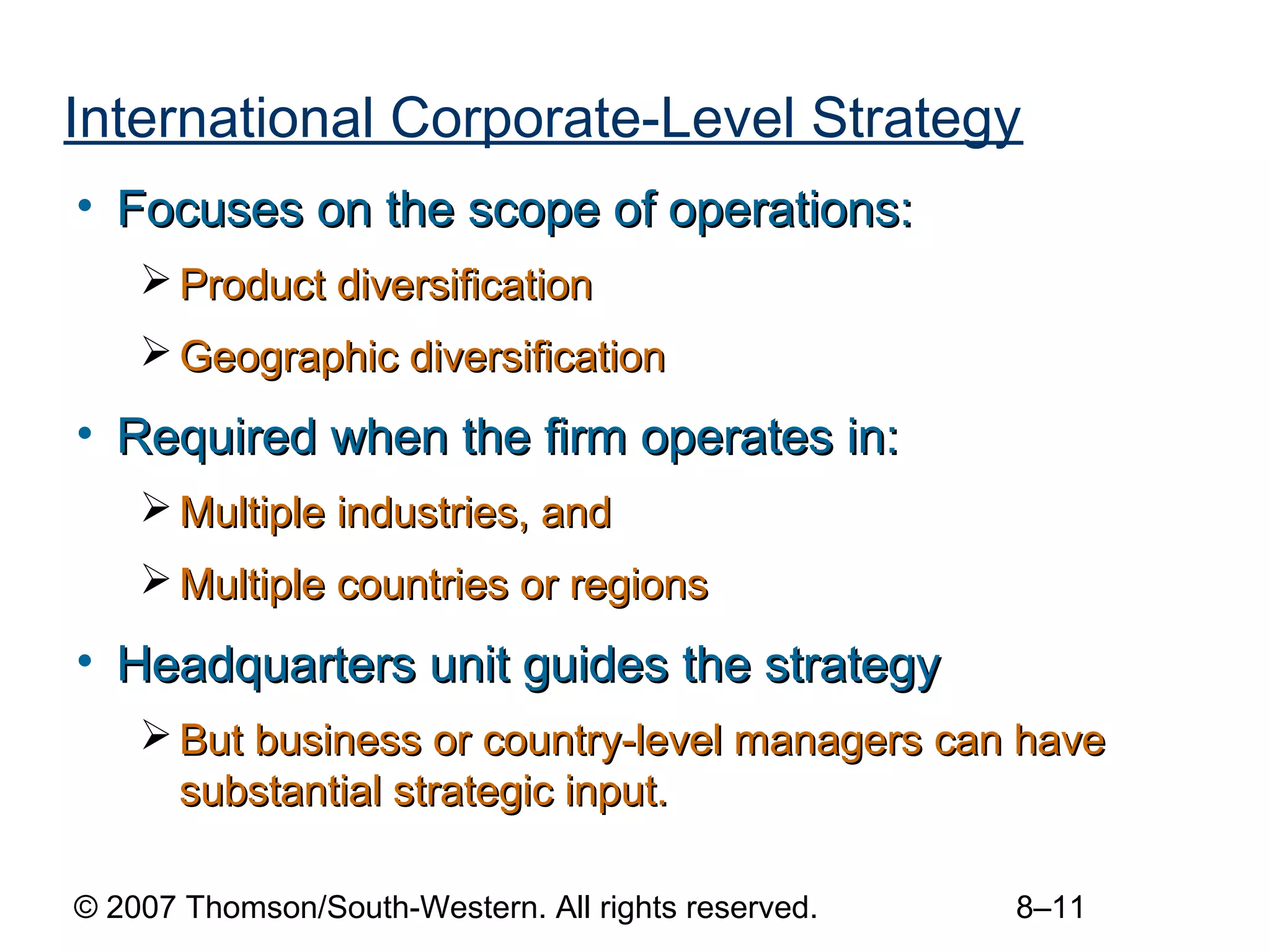 International Corporate-Level Strategy
• Focuses on the scope of operations:
     Product diversification
     Geographic diversification
• Required when the firm operates in:
     Multiple industries, and
     Multiple countries or regions
• Headquarters unit guides the strategy
     But business or country-level managers can have
      substantial strategic input.

© 2007 Thomson/South-Western. All rights reserved.   8–11
 