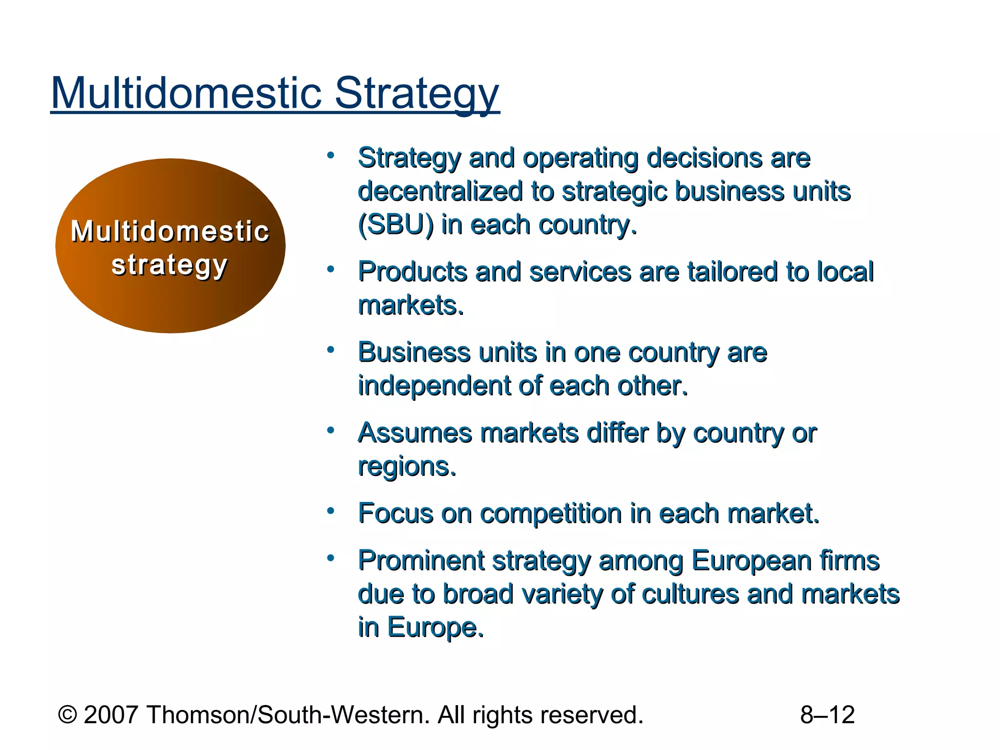 Multidomestic Strategy
                      • Strategy and operating decisions are
                        decentralized to strategic business units
 Multidomestic          (SBU) in each country.
   strategy           • Products and services are tailored to local
                        markets.
                      • Business units in one country are
                        independent of each other.
                      • Assumes markets differ by country or
                        regions.
                      • Focus on competition in each market.
                      • Prominent strategy among European firms
                        due to broad variety of cultures and markets
                        in Europe.


© 2007 Thomson/South-Western. All rights reserved.          8–12
 