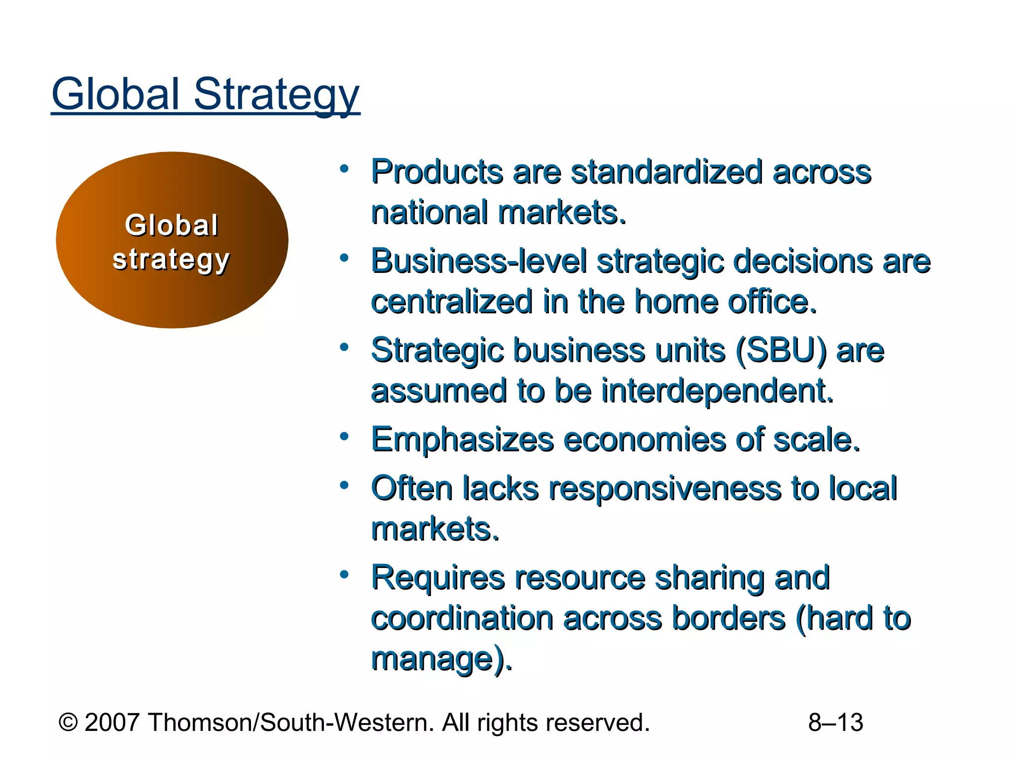 Global Strategy
                       • Products are standardized across
     Global              national markets.
    strategy           • Business-level strategic decisions are
                         centralized in the home office.
                       • Strategic business units (SBU) are
                         assumed to be interdependent.
                       • Emphasizes economies of scale.
                       • Often lacks responsiveness to local
                         markets.
                       • Requires resource sharing and
                         coordination across borders (hard to
                         manage).
© 2007 Thomson/South-Western. All rights reserved.    8–13
 