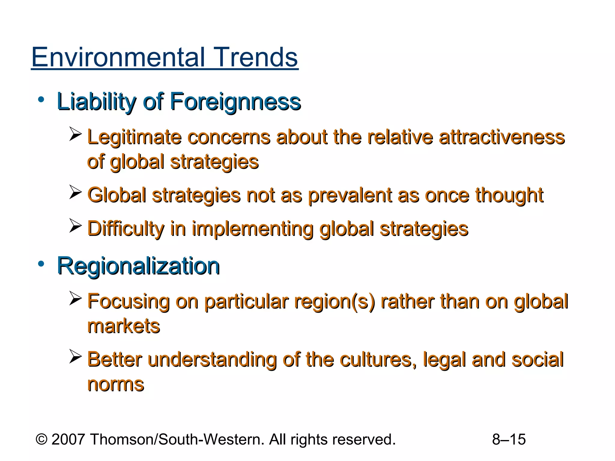 Environmental Trends
• Liability of Foreignness
     Legitimate concerns about the relative attractiveness
      of global strategies
     Global strategies not as prevalent as once thought
     Difficulty in implementing global strategies
• Regionalization
     Focusing on particular region(s) rather than on global
      markets
     Better understanding of the cultures, legal and social
      norms

© 2007 Thomson/South-Western. All rights reserved.   8–15
 