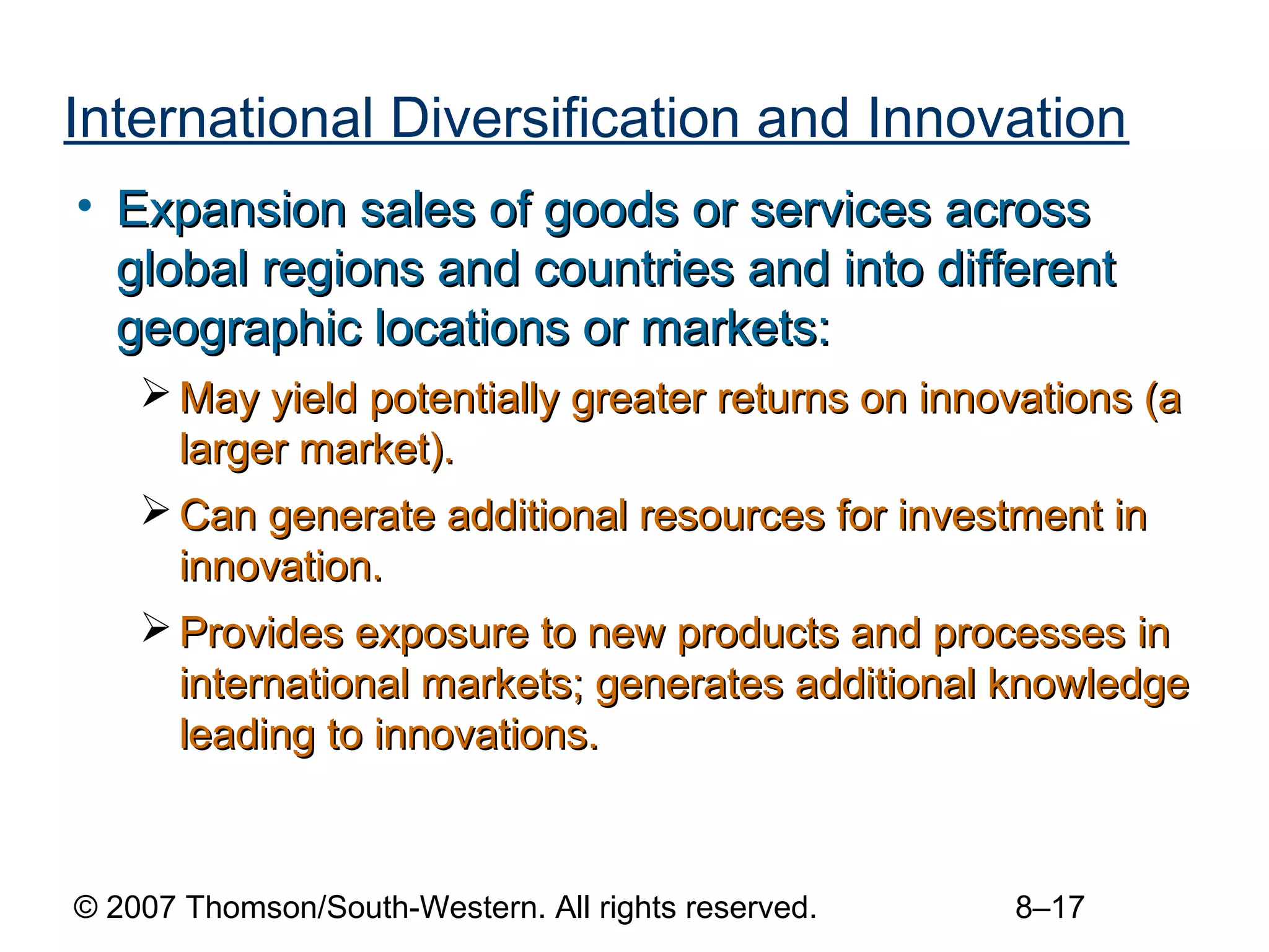 International Diversification and Innovation
• Expansion sales of goods or services across
  global regions and countries and into different
  geographic locations or markets:
     May yield potentially greater returns on innovations (a
      larger market).
     Can generate additional resources for investment in
      innovation.
     Provides exposure to new products and processes in
      international markets; generates additional knowledge
      leading to innovations.



© 2007 Thomson/South-Western. All rights reserved.   8–17
 