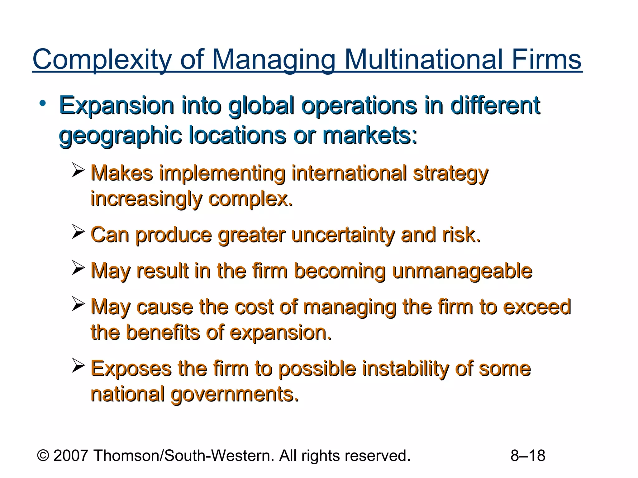 Complexity of Managing Multinational Firms
• Expansion into global operations in different
  geographic locations or markets:
     Makes implementing international strategy
      increasingly complex.
     Can produce greater uncertainty and risk.
     May result in the firm becoming unmanageable
     May cause the cost of managing the firm to exceed
      the benefits of expansion.
     Exposes the firm to possible instability of some
      national governments.

© 2007 Thomson/South-Western. All rights reserved.   8–18
 