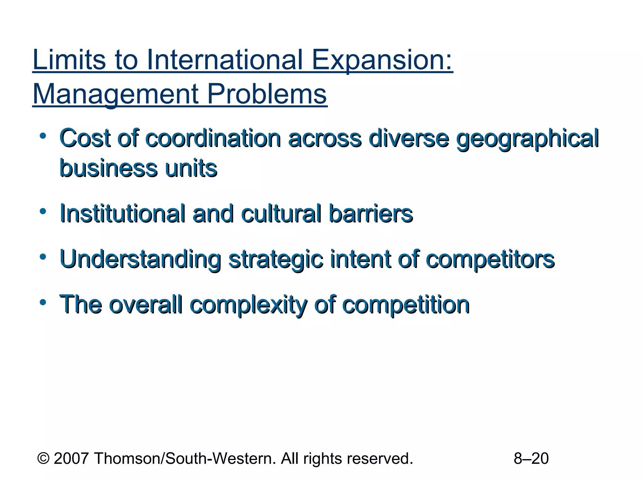 Limits to International Expansion:
Management Problems
• Cost of coordination across diverse geographical
  business units
• Institutional and cultural barriers
• Understanding strategic intent of competitors
• The overall complexity of competition




© 2007 Thomson/South-Western. All rights reserved.   8–20
 