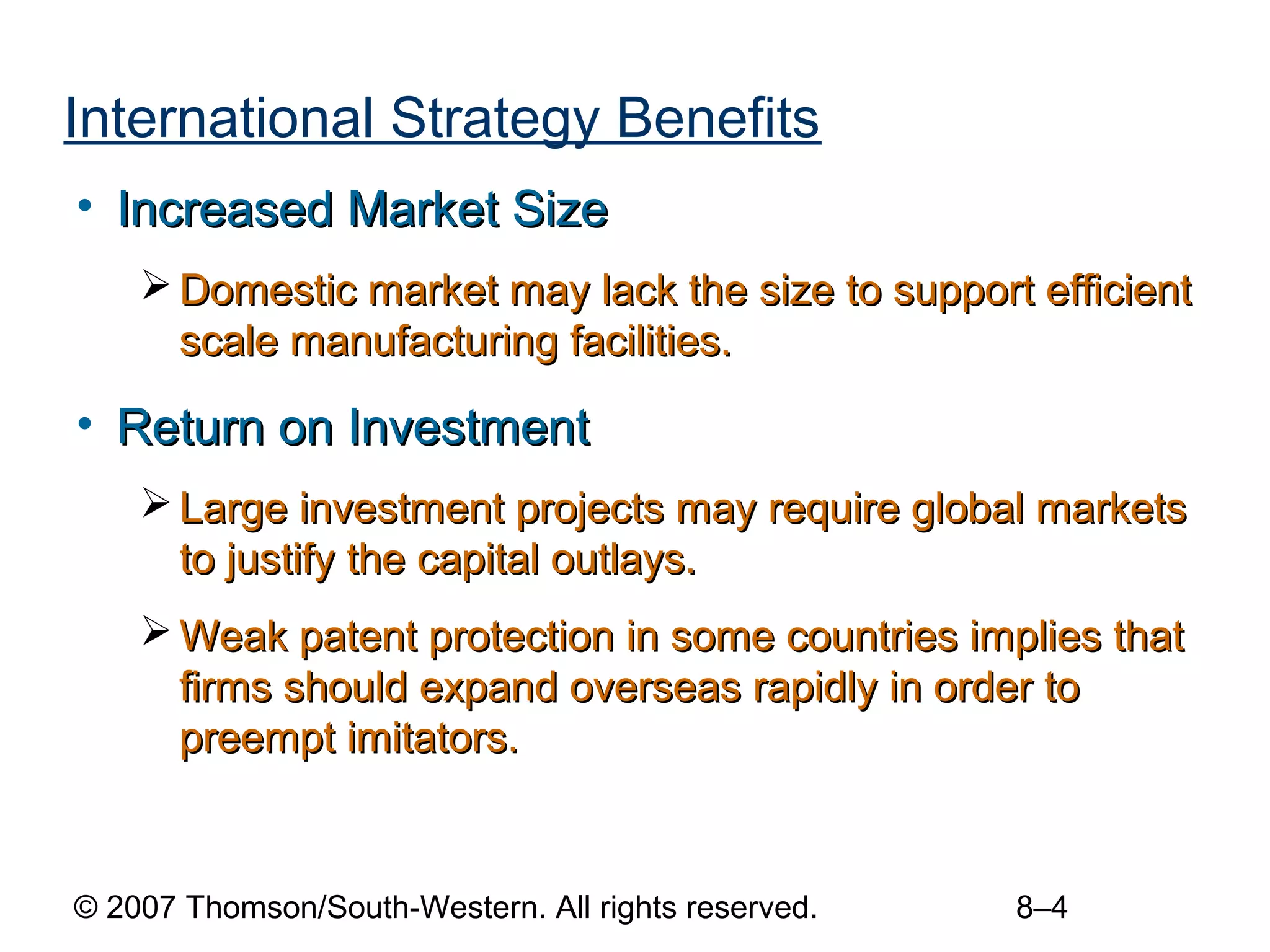 International Strategy Benefits
• Increased Market Size
     Domestic market may lack the size to support efficient
      scale manufacturing facilities.

• Return on Investment
     Large investment projects may require global markets
      to justify the capital outlays.
     Weak patent protection in some countries implies that
      firms should expand overseas rapidly in order to
      preempt imitators.


© 2007 Thomson/South-Western. All rights reserved.   8–4
 