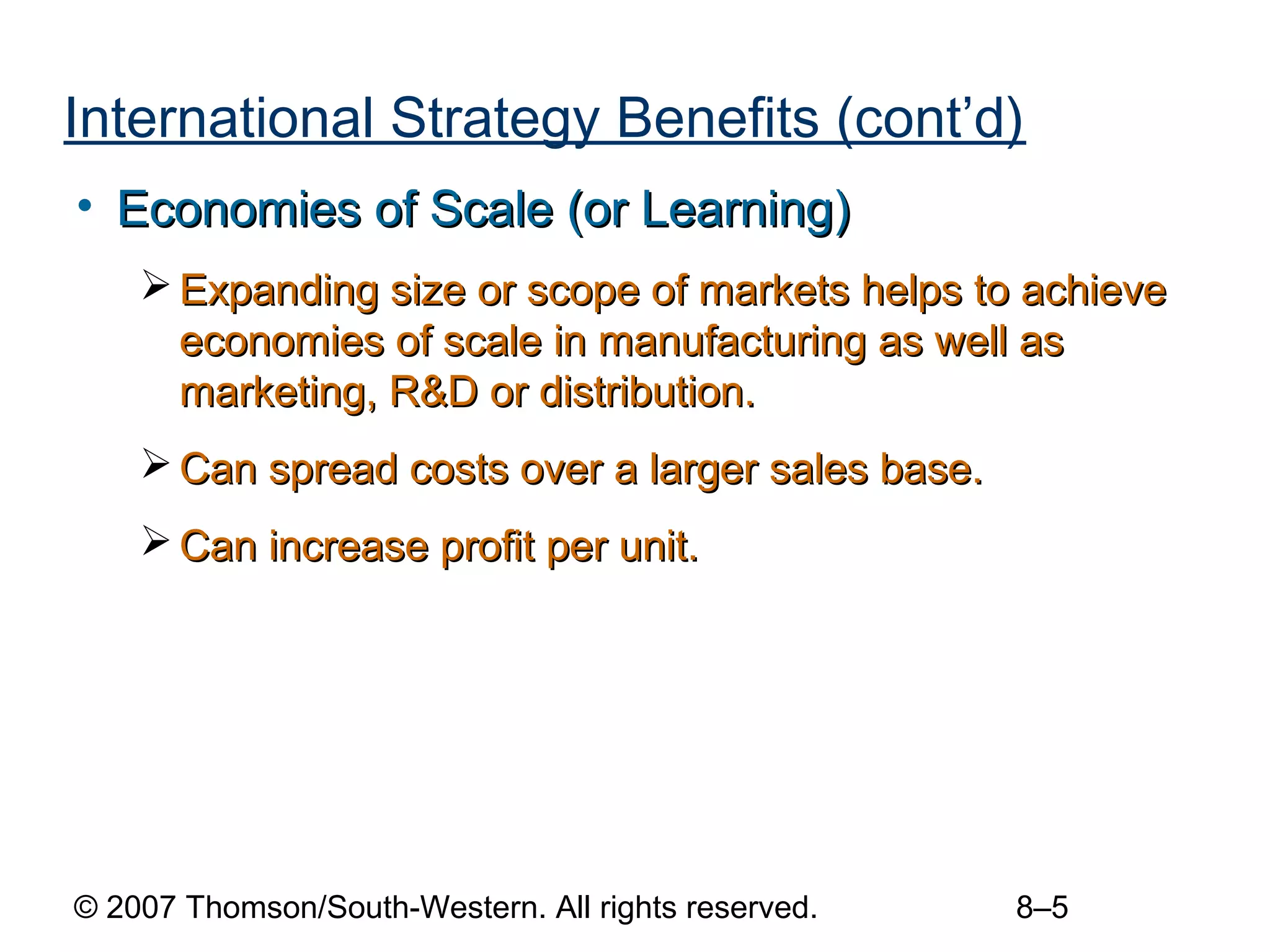 International Strategy Benefits (cont’d)
• Economies of Scale (or Learning)
     Expanding size or scope of markets helps to achieve
      economies of scale in manufacturing as well as
      marketing, R&D or distribution.
     Can spread costs over a larger sales base.
     Can increase profit per unit.




© 2007 Thomson/South-Western. All rights reserved.   8–5
 