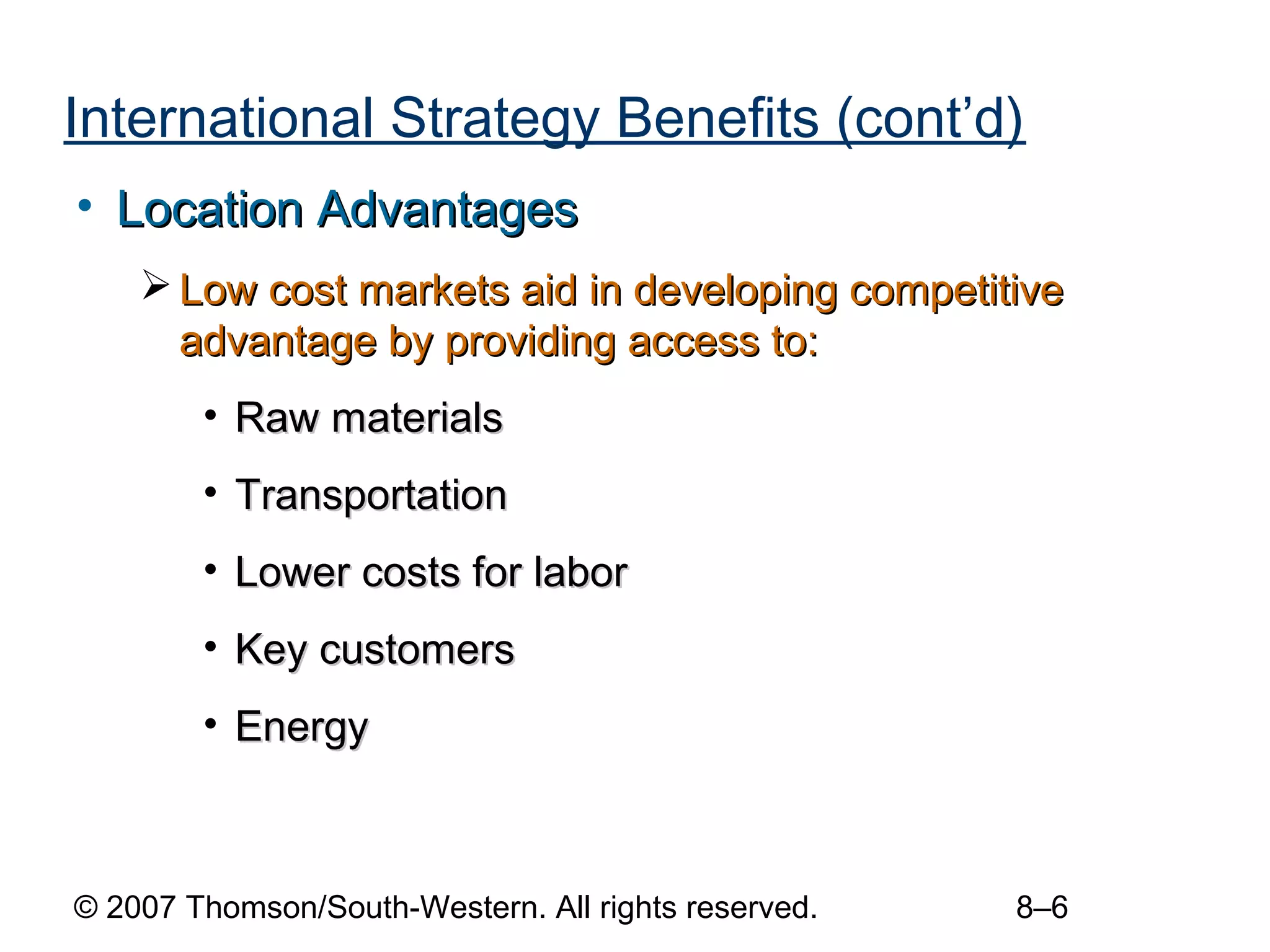 International Strategy Benefits (cont’d)
• Location Advantages
     Low cost markets aid in developing competitive
      advantage by providing access to:
        • Raw materials
        • Transportation
        • Lower costs for labor
        • Key customers
        • Energy



© 2007 Thomson/South-Western. All rights reserved.   8–6
 