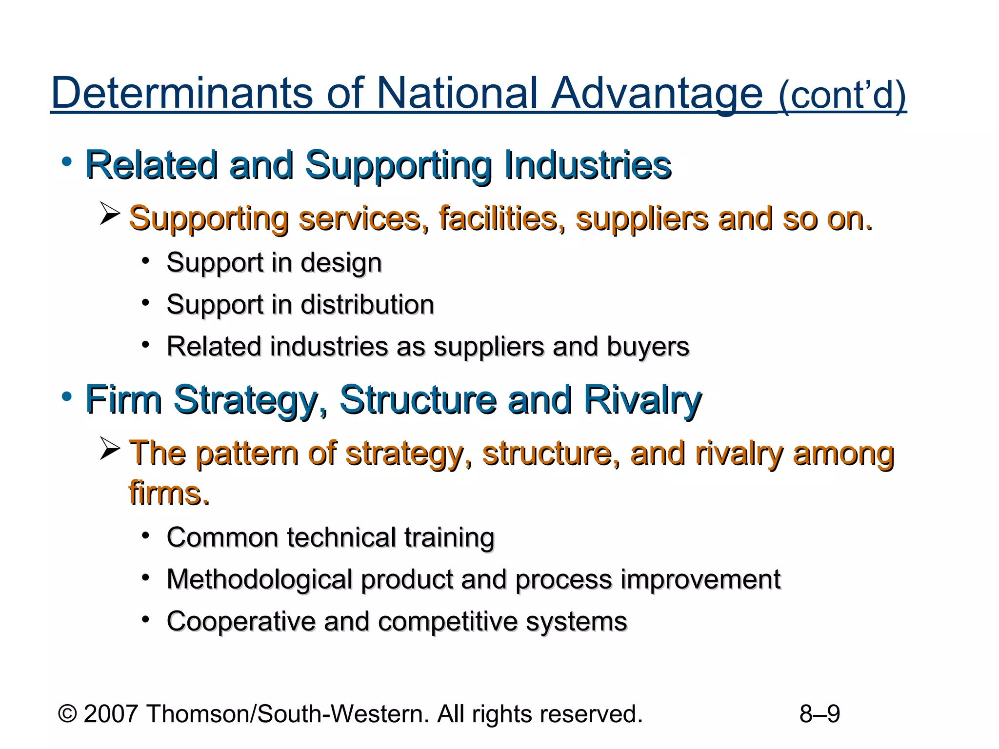 Determinants of National Advantage (cont’d)
• Related and Supporting Industries
    Supporting services, facilities, suppliers and so on.
       • Support in design
       • Support in distribution
       • Related industries as suppliers and buyers

• Firm Strategy, Structure and Rivalry
    The pattern of strategy, structure, and rivalry among
     firms.
       • Common technical training
       • Methodological product and process improvement
       • Cooperative and competitive systems


© 2007 Thomson/South-Western. All rights reserved.        8–9
 