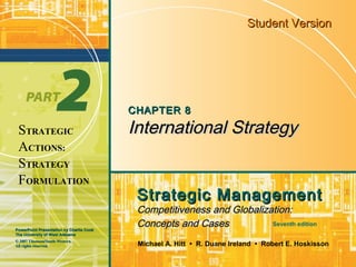 Student Version




                                          CHAPTER 8

 STRATEGIC                                International Strategy
 ACTIONS:
 STRATEGY
 FORMULATION
                                           Strategic Management
                                           Competitiveness and Globalization:
PowerPoint Presentation by Charlie Cook
                                           Concepts and Cases           Seventh edition
The University of West Alabama
© 2007 Thomson/South-Western.
All rights reserved.                       Michael A. Hitt • R. Duane Ireland • Robert E. Hoskisson
 