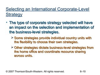 Selecting an International Corporate-Level
Strategy
• The type of corporate strategy selected will have
  an impact on the selection and implementation of
  the business-level strategies.
     Some strategies provide individual country units with
      the flexibility to choose their own strategies.
     Other strategies dictate business-level strategies from
      the home office and coordinate resource sharing
      across units.



© 2007 Thomson/South-Western. All rights reserved.   8–10
 