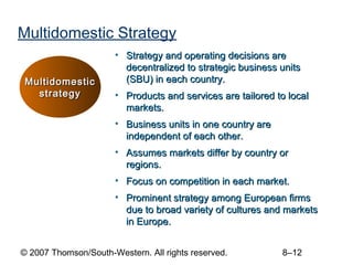 Multidomestic Strategy
                      • Strategy and operating decisions are
                        decentralized to strategic business units
 Multidomestic          (SBU) in each country.
   strategy           • Products and services are tailored to local
                        markets.
                      • Business units in one country are
                        independent of each other.
                      • Assumes markets differ by country or
                        regions.
                      • Focus on competition in each market.
                      • Prominent strategy among European firms
                        due to broad variety of cultures and markets
                        in Europe.


© 2007 Thomson/South-Western. All rights reserved.          8–12
 