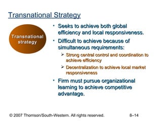 Transnational Strategy
                      • Seeks to achieve both global
                        efficiency and local responsiveness.
 Transnational
    strategy          • Difficult to achieve because of
                        simultaneous requirements:
                            Strong central control and coordination to
                             achieve efficiency
                            Decentralization to achieve local market
                             responsiveness
                      • Firm must pursue organizational
                        learning to achieve competitive
                        advantage.


© 2007 Thomson/South-Western. All rights reserved.           8–14
 