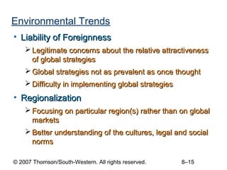 Environmental Trends
• Liability of Foreignness
     Legitimate concerns about the relative attractiveness
      of global strategies
     Global strategies not as prevalent as once thought
     Difficulty in implementing global strategies
• Regionalization
     Focusing on particular region(s) rather than on global
      markets
     Better understanding of the cultures, legal and social
      norms

© 2007 Thomson/South-Western. All rights reserved.   8–15
 