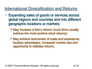 International Diversification and Returns
• Expanding sales of goods or services across
  global regions and countries and into different
  geographic locations or markets:
     May increase a firm’s returns (such firms usually
      achieve the most positive stock returns).
     May achieve economies of scale and experience,
      location advantages, increased market size and
      opportunity to stabilize returns.




© 2007 Thomson/South-Western. All rights reserved.   8–16
 