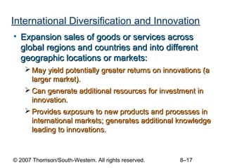 International Diversification and Innovation
• Expansion sales of goods or services across
  global regions and countries and into different
  geographic locations or markets:
     May yield potentially greater returns on innovations (a
      larger market).
     Can generate additional resources for investment in
      innovation.
     Provides exposure to new products and processes in
      international markets; generates additional knowledge
      leading to innovations.



© 2007 Thomson/South-Western. All rights reserved.   8–17
 