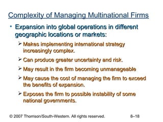 Complexity of Managing Multinational Firms
• Expansion into global operations in different
  geographic locations or markets:
     Makes implementing international strategy
      increasingly complex.
     Can produce greater uncertainty and risk.
     May result in the firm becoming unmanageable
     May cause the cost of managing the firm to exceed
      the benefits of expansion.
     Exposes the firm to possible instability of some
      national governments.

© 2007 Thomson/South-Western. All rights reserved.   8–18
 