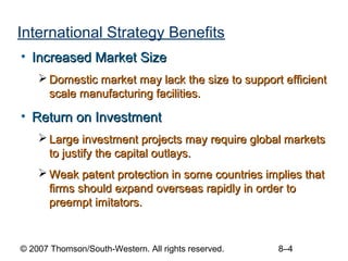 International Strategy Benefits
• Increased Market Size
     Domestic market may lack the size to support efficient
      scale manufacturing facilities.

• Return on Investment
     Large investment projects may require global markets
      to justify the capital outlays.
     Weak patent protection in some countries implies that
      firms should expand overseas rapidly in order to
      preempt imitators.


© 2007 Thomson/South-Western. All rights reserved.   8–4
 