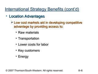 International Strategy Benefits (cont’d)
• Location Advantages
     Low cost markets aid in developing competitive
      advantage by providing access to:
        • Raw materials
        • Transportation
        • Lower costs for labor
        • Key customers
        • Energy



© 2007 Thomson/South-Western. All rights reserved.   8–6
 