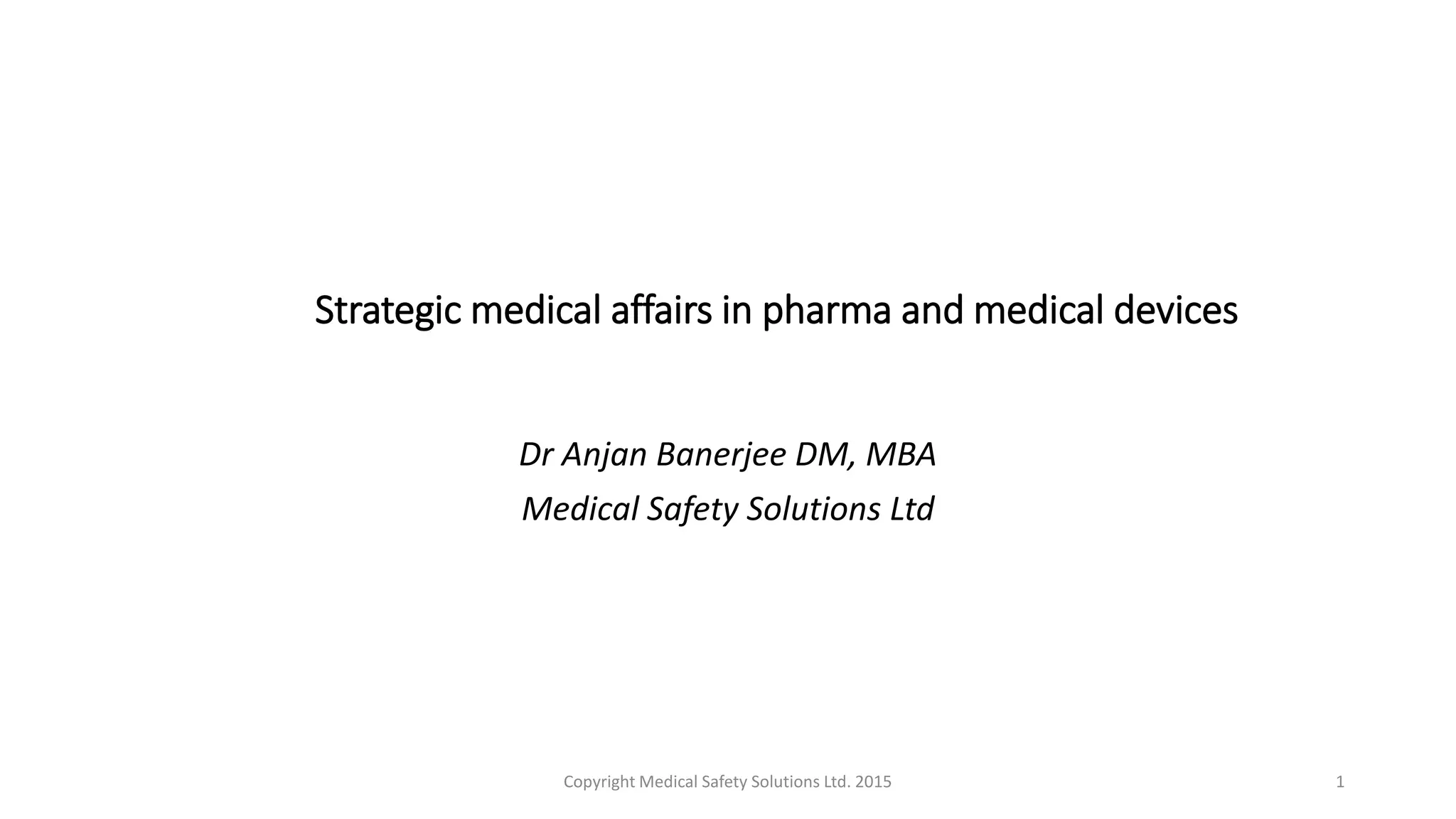 Strategic medical affairs in pharma and medical devices
Dr Anjan Banerjee DM, MBA
Medical Safety Solutions Ltd
Copyright Medical Safety Solutions Ltd. 2015 1