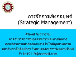 การจัดการเชิงกลยุทธ์ (Strategic Management) สิริพงศ์ จึงถาวรรณ ภาควิชาวิศวกรรมอุตสาหการและการจัดการ คณะวิศวกรรมศาสตร์และเทคโนโลยีอุตสาหกรรม มหาวิทยาลัยศิลปากร วิทยาเขตพระราชวังสนามจันทร์ E: kn19119@hotmail.com 