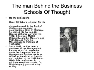 The man Behind the Business Schools Of Thought Henry Mintzberg Henry Mintzberg is known for his  pioneering work in the field of strategic management in organizations. Born in Montreal, he earned his BA from Sir George Williams University in 1962, BEng from McGill University, and his Master’s and PhD degrees from the Massachusetts Institute of Technology.  Since 1968, he has been a professor in the Management Faculty at McGill, where he holds the Cleghorn Chair in Management Studies. He is an Officer of the Order of Canada and recipient of the 1996 Léon-Gérin Prix du Québec. In addition to outdoor sports, Dr. Mintzberg enjoys short story writing.   