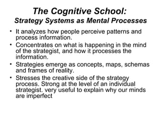 The Cognitive School:  Strategy Systems as Mental Processes It analyzes how people perceive patterns and process information. Concentrates on what is happening in the mind of the strategist, and how it processes the information. Strategies emerge as concepts, maps, schemas and frames of reality.  Stresses the creative side of the strategy process. Strong at the level of an individual strategist. very useful to explain why our minds are imperfect  