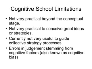Cognitive School Limitations Not very practical beyond the conceptual stage.  Not very practical to conceive great ideas or strategies.  Currently not very useful to guide collective strategy processes. Errors in judgement stemming from  cognitive factors (also known as cognitive bias)  