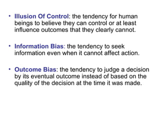 Illusion Of Control : the tendency for human beings to believe they can control or at least influence outcomes that they clearly cannot. Information Bias :  the tendency to seek information even when it cannot affect action. Outcome Bias : the tendency to judge a decision by its eventual outcome instead of based on the quality of the decision at the time it was made. 