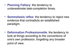 Planning Fallacy : the tendency to underestimate task-completion times. Semmelweis reflex : the tendency to reject new evidence that contradicts an established paradigm. Deformation Professionnelle : the tendency to look at things according to the conventions of one's own profession, forgetting any broader point of view.   