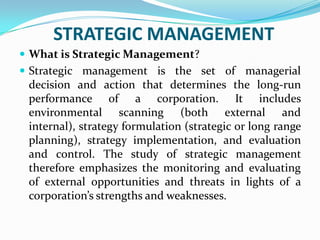 STRATEGIC MANAGEMENT  What is Strategic Management? Strategic management is the set of managerial decision and action that determines the long-run performance of a corporation. It includes environmental scanning (both external and internal), strategy formulation (strategic or long range planning), strategy implementation, and evaluation and control. The study of strategic management therefore emphasizes the monitoring and evaluating of external opportunities and threats in lights of a corporation’s strengths and weaknesses.  