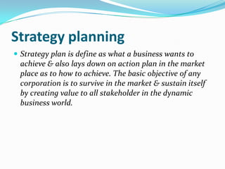 Strategy planning Strategy plan is define as what a business wants to achieve & also lays down on action plan in the market place as to how to achieve. The basic objective of any corporation is to survive in the market & sustain itself by creating value to all stakeholder in the dynamic business world.  