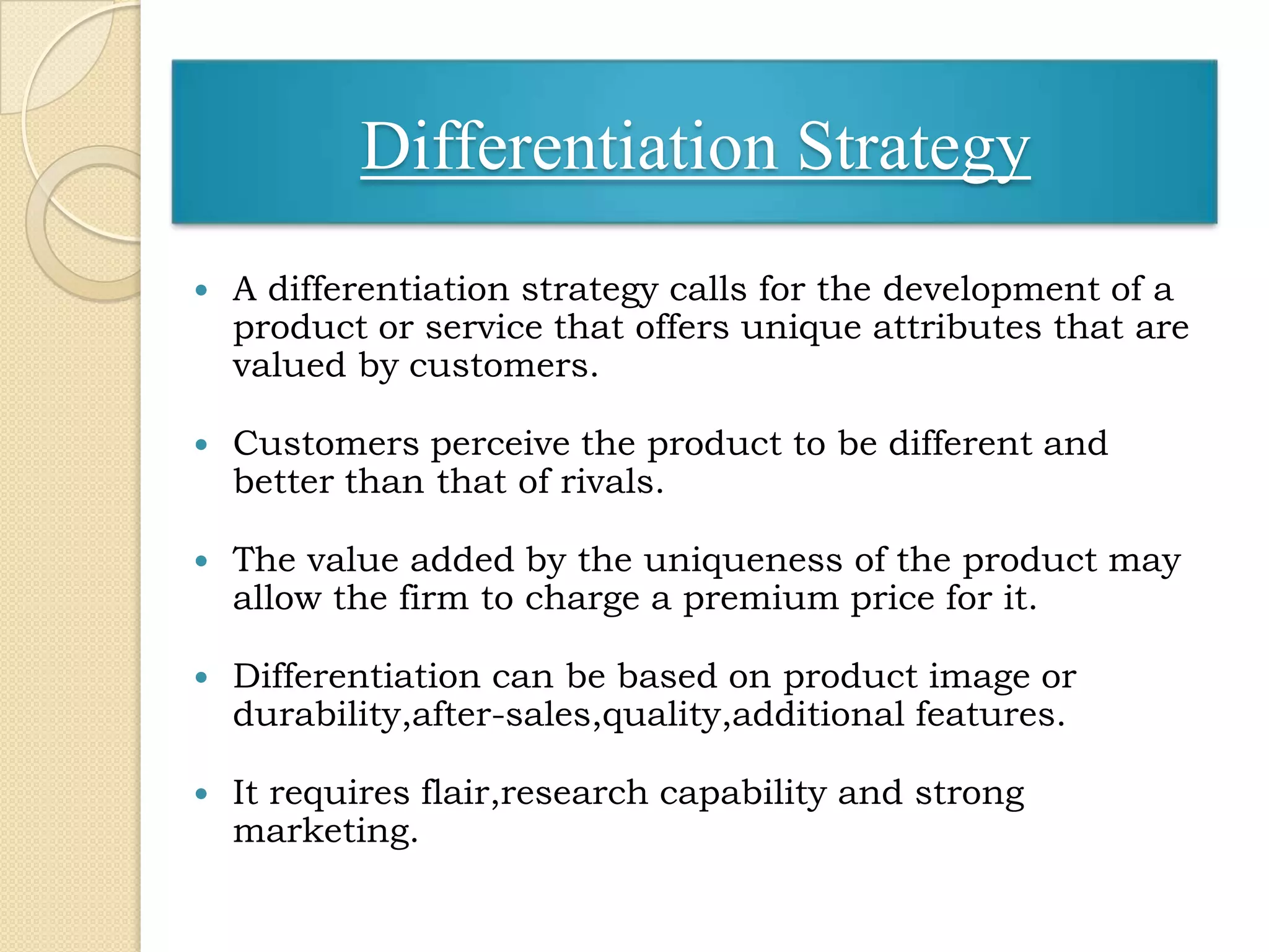 Differentiation Strategy
   A differentiation strategy calls for the development of a
    product or service that offers unique attributes that are
    valued by customers.

   Customers perceive the product to be different and
    better than that of rivals.

   The value added by the uniqueness of the product may
    allow the firm to charge a premium price for it.

   Differentiation can be based on product image or
    durability,after-sales,quality,additional features.

   It requires flair,research capability and strong
    marketing.
 