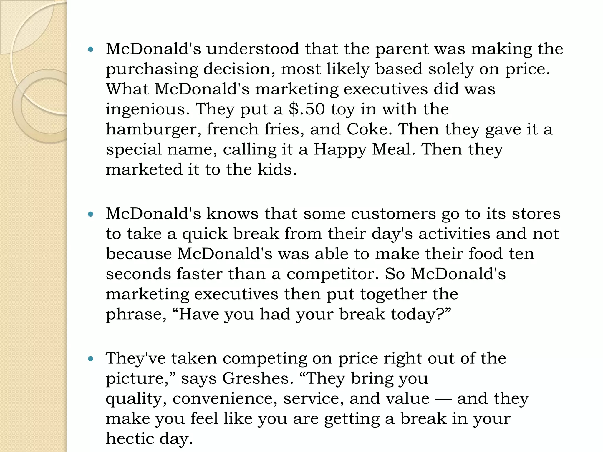    McDonald's understood that the parent was making the
    purchasing decision, most likely based solely on price.
    What McDonald's marketing executives did was
    ingenious. They put a $.50 toy in with the
    hamburger, french fries, and Coke. Then they gave it a
    special name, calling it a Happy Meal. Then they
    marketed it to the kids.

   McDonald's knows that some customers go to its stores
    to take a quick break from their day's activities and not
    because McDonald's was able to make their food ten
    seconds faster than a competitor. So McDonald's
    marketing executives then put together the
    phrase, “Have you had your break today?”

   They've taken competing on price right out of the
    picture,” says Greshes. “They bring you
    quality, convenience, service, and value — and they
    make you feel like you are getting a break in your
    hectic day.
 
