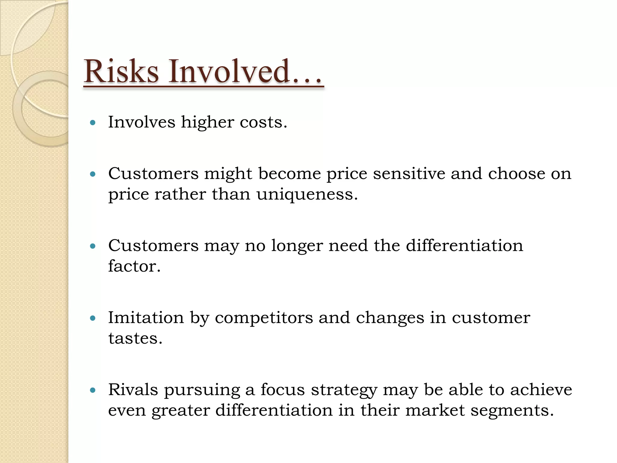 Risks Involved…
   Involves higher costs.

   Customers might become price sensitive and choose on
    price rather than uniqueness.

   Customers may no longer need the differentiation
    factor.

   Imitation by competitors and changes in customer
    tastes.

   Rivals pursuing a focus strategy may be able to achieve
    even greater differentiation in their market segments.
 