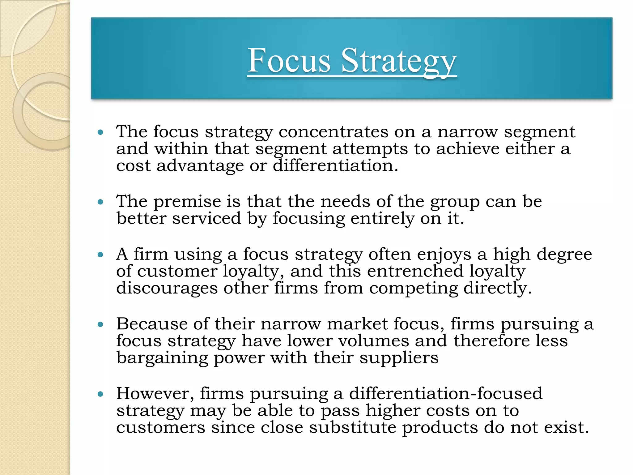 Focus Strategy
   The focus strategy concentrates on a narrow segment
    and within that segment attempts to achieve either a
    cost advantage or differentiation.

   The premise is that the needs of the group can be
    better serviced by focusing entirely on it.

   A firm using a focus strategy often enjoys a high degree
    of customer loyalty, and this entrenched loyalty
    discourages other firms from competing directly.

   Because of their narrow market focus, firms pursuing a
    focus strategy have lower volumes and therefore less
    bargaining power with their suppliers

   However, firms pursuing a differentiation-focused
    strategy may be able to pass higher costs on to
    customers since close substitute products do not exist.
 