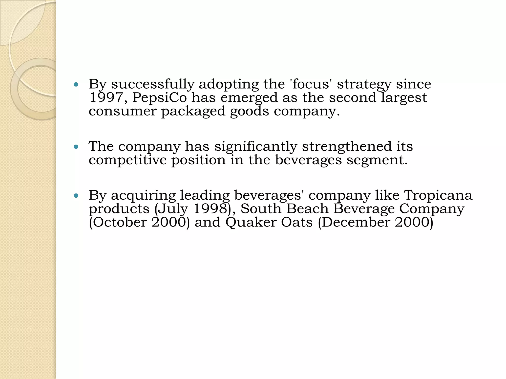    By successfully adopting the 'focus' strategy since
    1997, PepsiCo has emerged as the second largest
    consumer packaged goods company.

   The company has significantly strengthened its
    competitive position in the beverages segment.

   By acquiring leading beverages' company like Tropicana
    products (July 1998), South Beach Beverage Company
    (October 2000) and Quaker Oats (December 2000)
 