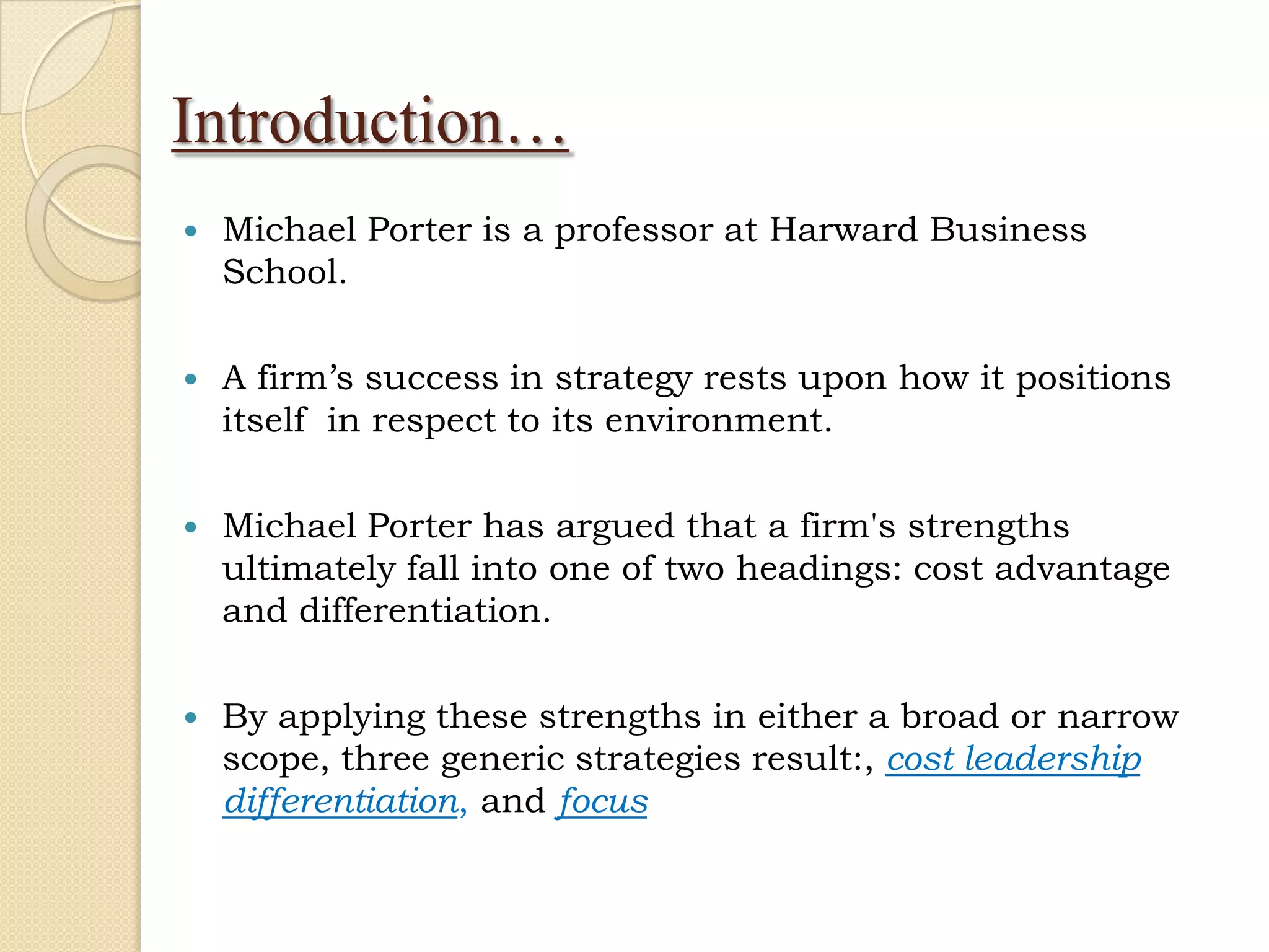 Introduction…
   Michael Porter is a professor at Harward Business
    School.

   A firm’s success in strategy rests upon how it positions
    itself in respect to its environment.

   Michael Porter has argued that a firm's strengths
    ultimately fall into one of two headings: cost advantage
    and differentiation.

   By applying these strengths in either a broad or narrow
    scope, three generic strategies result:, cost leadership
    differentiation, and focus
 