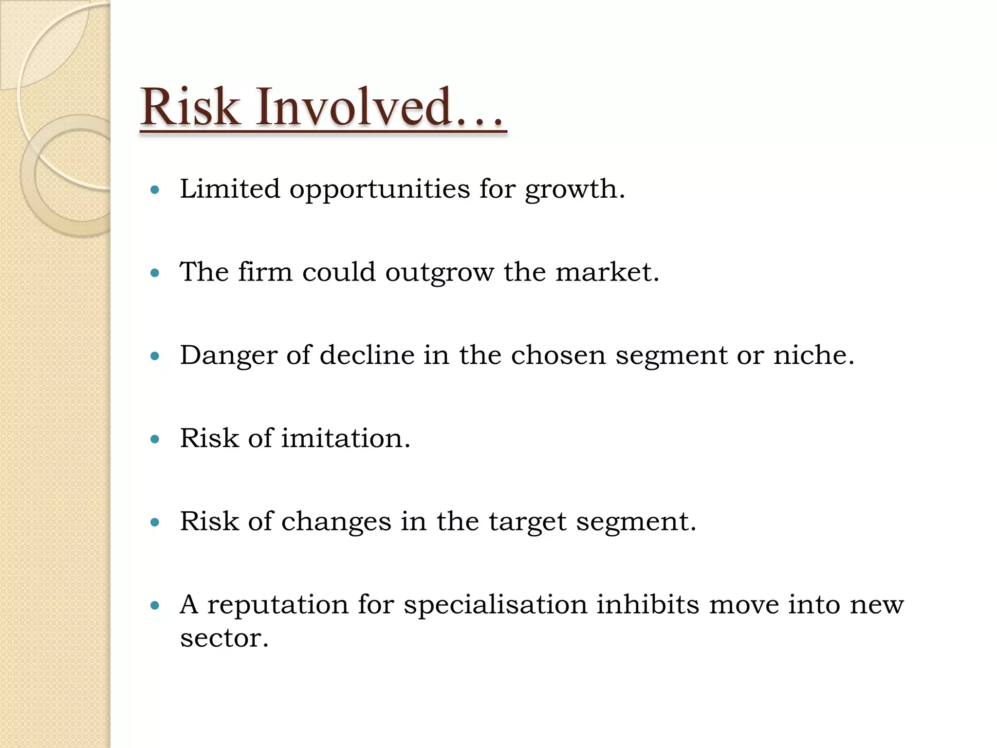 Risk Involved…
   Limited opportunities for growth.

   The firm could outgrow the market.

   Danger of decline in the chosen segment or niche.

   Risk of imitation.

   Risk of changes in the target segment.

   A reputation for specialisation inhibits move into new
    sector.
 