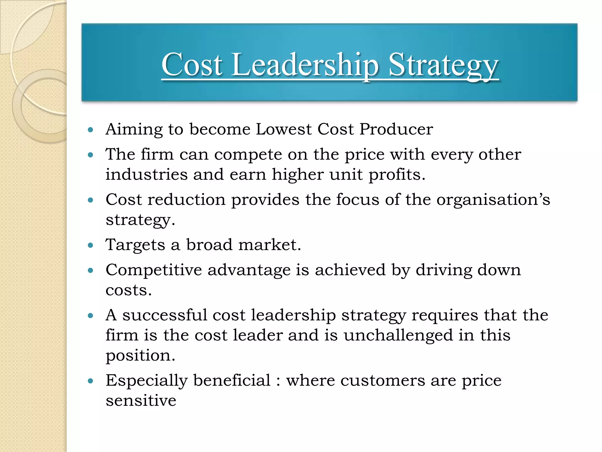 Cost Leadership Strategy
   Aiming to become Lowest Cost Producer
   The firm can compete on the price with every other
    industries and earn higher unit profits.
   Cost reduction provides the focus of the organisation’s
    strategy.
   Targets a broad market.
   Competitive advantage is achieved by driving down
    costs.
   A successful cost leadership strategy requires that the
    firm is the cost leader and is unchallenged in this
    position.
   Especially beneficial : where customers are price
    sensitive
 