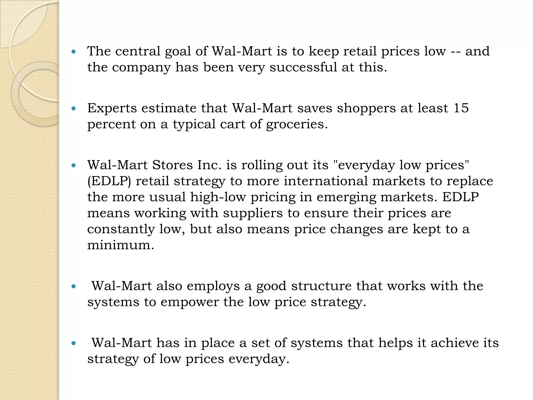    The central goal of Wal-Mart is to keep retail prices low -- and
    the company has been very successful at this.


   Experts estimate that Wal-Mart saves shoppers at least 15
    percent on a typical cart of groceries.


   Wal-Mart Stores Inc. is rolling out its "everyday low prices"
    (EDLP) retail strategy to more international markets to replace
    the more usual high-low pricing in emerging markets. EDLP
    means working with suppliers to ensure their prices are
    constantly low, but also means price changes are kept to a
    minimum.


    Wal-Mart also employs a good structure that works with the
    systems to empower the low price strategy.


    Wal-Mart has in place a set of systems that helps it achieve its
    strategy of low prices everyday.
 