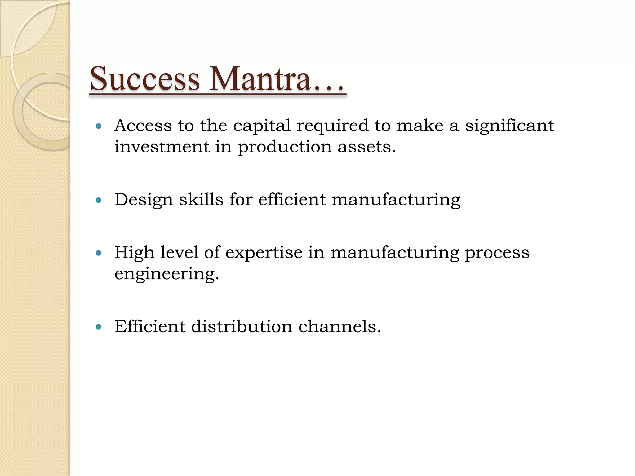 Success Mantra…
   Access to the capital required to make a significant
    investment in production assets.

   Design skills for efficient manufacturing

   High level of expertise in manufacturing process
    engineering.

   Efficient distribution channels.
 