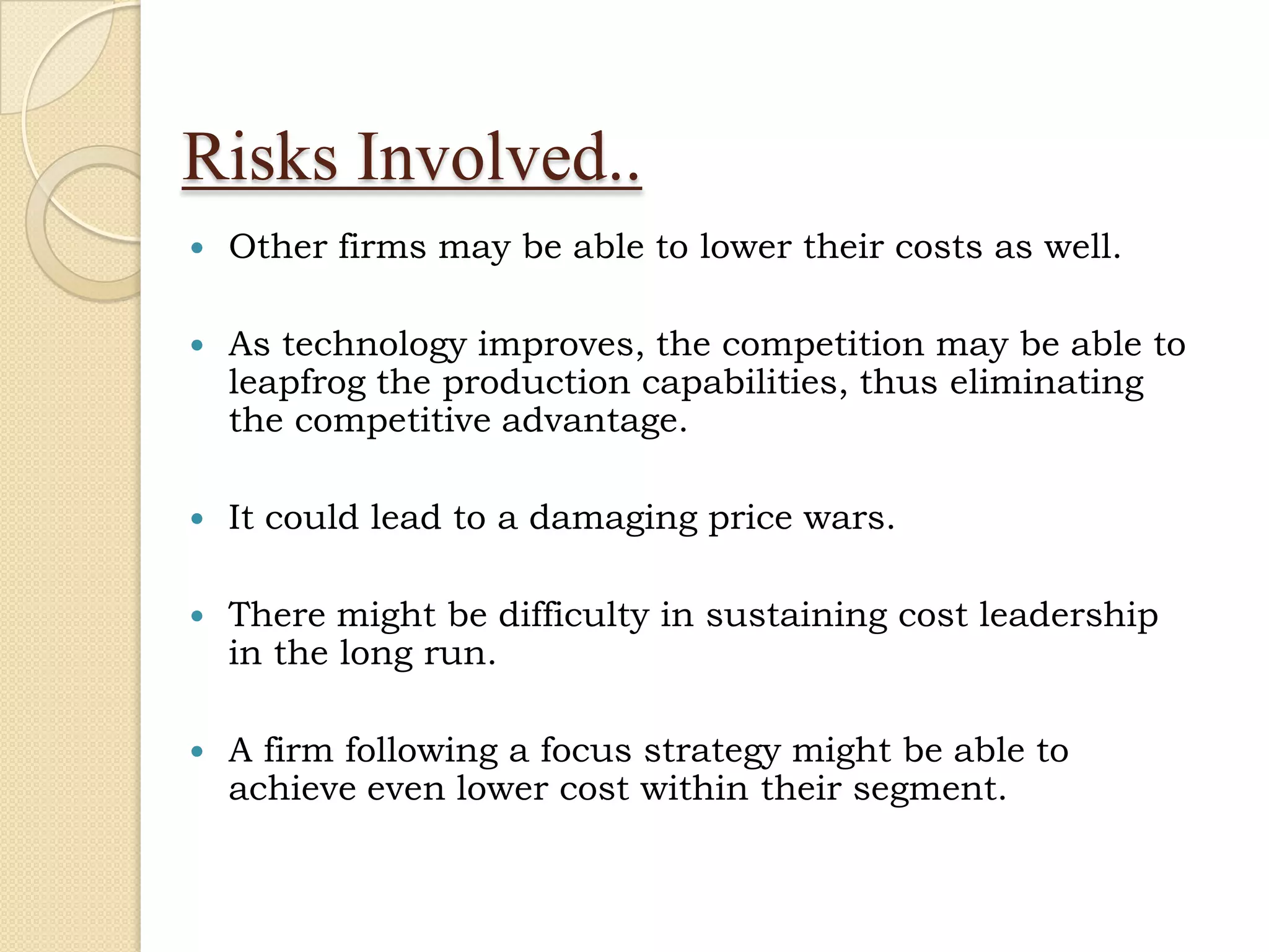 Risks Involved..
   Other firms may be able to lower their costs as well.

   As technology improves, the competition may be able to
    leapfrog the production capabilities, thus eliminating
    the competitive advantage.

   It could lead to a damaging price wars.

   There might be difficulty in sustaining cost leadership
    in the long run.

   A firm following a focus strategy might be able to
    achieve even lower cost within their segment.
 