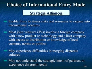 Choice of International Entry Mode
               Strategic Alliances
               Strategic Alliances
Enable firms to shares risks and resources to expand into
international ventures
Most joint ventures (JVs) involve a foreign company
with a new product or technology and a host company
with access to distribution or knowledge of local
customs, norms or politics

May experience difficulties in merging disparate
cultures
May not understand the strategic intent of partners or
experience divergent goals                           100
 
