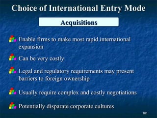 Choice of International Entry Mode
                  Acquisitions
                  Acquisitions

 Enable firms to make most rapid international
 expansion
 Can be very costly

 Legal and regulatory requirements may present
 barriers to foreign ownership

 Usually require complex and costly negotiations

 Potentially disparate corporate cultures
                                                   101
 